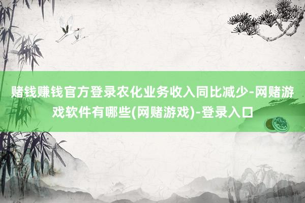 赌钱赚钱官方登录　　农化业务收入同比减少-网赌游戏软件有哪些(网赌游戏)-登录入口