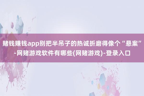 赌钱赚钱app别把半吊子的热诚折磨得像个“悬案”-网赌游戏软件有哪些(网赌游戏)-登录入口