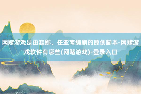 网赌游戏是由赵娜、任亚南编剧的原创脚本-网赌游戏软件有哪些(网赌游戏)-登录入口