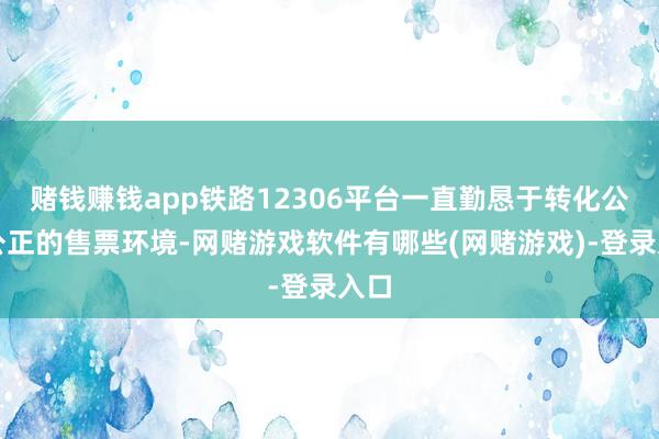 赌钱赚钱app铁路12306平台一直勤恳于转化公道公正的售票环境-网赌游戏软件有哪些(网赌游戏)-登录入口