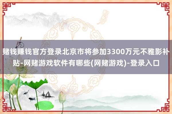赌钱赚钱官方登录北京市将参加3300万元不雅影补贴-网赌游戏软件有哪些(网赌游戏)-登录入口