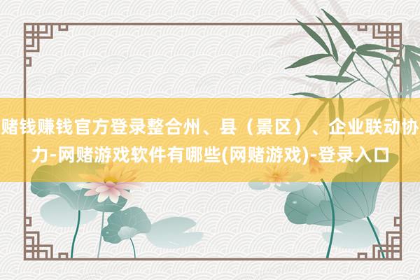 赌钱赚钱官方登录整合州、县（景区）、企业联动协力-网赌游戏软件有哪些(网赌游戏)-登录入口