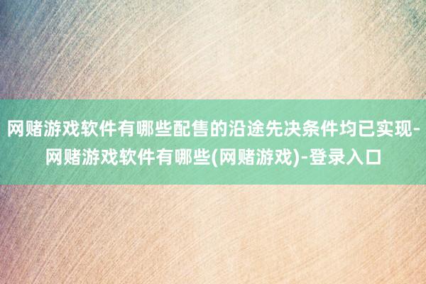 网赌游戏软件有哪些配售的沿途先决条件均已实现-网赌游戏软件有哪些(网赌游戏)-登录入口