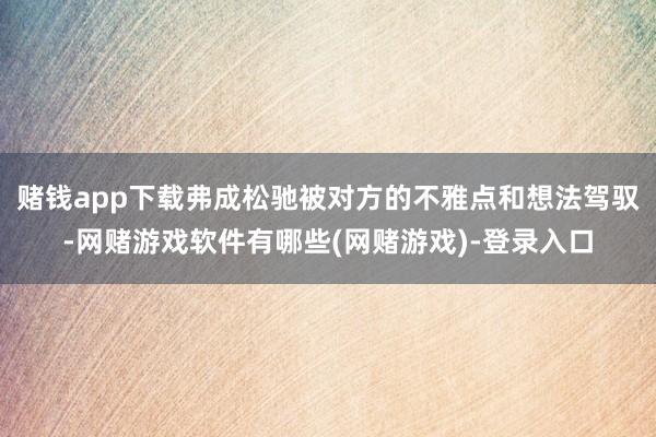 赌钱app下载弗成松驰被对方的不雅点和想法驾驭-网赌游戏软件有哪些(网赌游戏)-登录入口