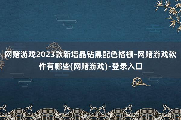 网赌游戏2023款新增晶钻黑配色格栅-网赌游戏软件有哪些(网赌游戏)-登录入口