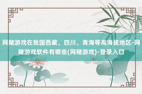 网赌游戏在我国西藏、四川、青海等高海拔地区-网赌游戏软件有哪些(网赌游戏)-登录入口