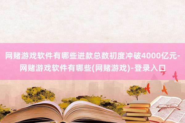 网赌游戏软件有哪些进款总数初度冲破4000亿元-网赌游戏软件有哪些(网赌游戏)-登录入口