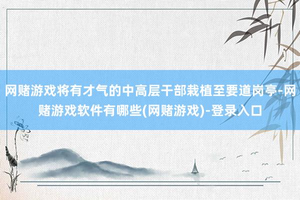 网赌游戏将有才气的中高层干部栽植至要道岗亭-网赌游戏软件有哪些(网赌游戏)-登录入口