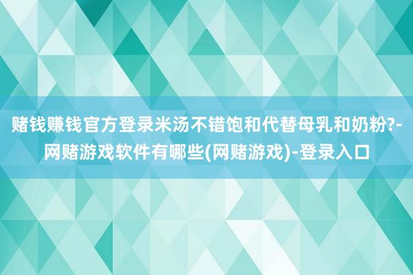 赌钱赚钱官方登录米汤不错饱和代替母乳和奶粉?-网赌游戏软件有哪些(网赌游戏)-登录入口