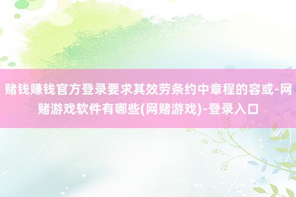 赌钱赚钱官方登录要求其效劳条约中章程的容或-网赌游戏软件有哪些(网赌游戏)-登录入口