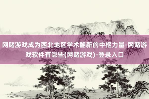 网赌游戏成为西北地区学术翻新的中枢力量-网赌游戏软件有哪些(网赌游戏)-登录入口