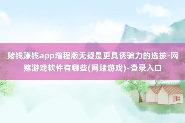 赌钱赚钱app增程版无疑是更具诱骗力的选拔-网赌游戏软件有哪些(网赌游戏)-登录入口