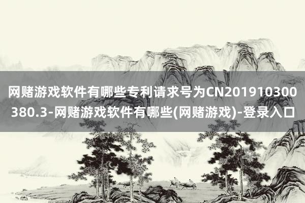 网赌游戏软件有哪些专利请求号为CN201910300380.3-网赌游戏软件有哪些(网赌游戏)-登录入口