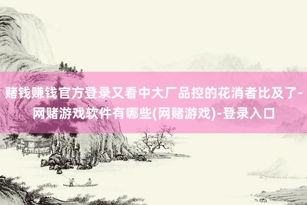 赌钱赚钱官方登录又看中大厂品控的花消者比及了-网赌游戏软件有哪些(网赌游戏)-登录入口