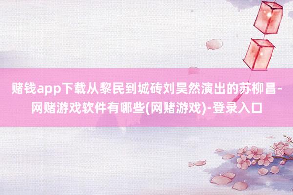 赌钱app下载从黎民到城砖刘昊然演出的苏柳昌-网赌游戏软件有哪些(网赌游戏)-登录入口