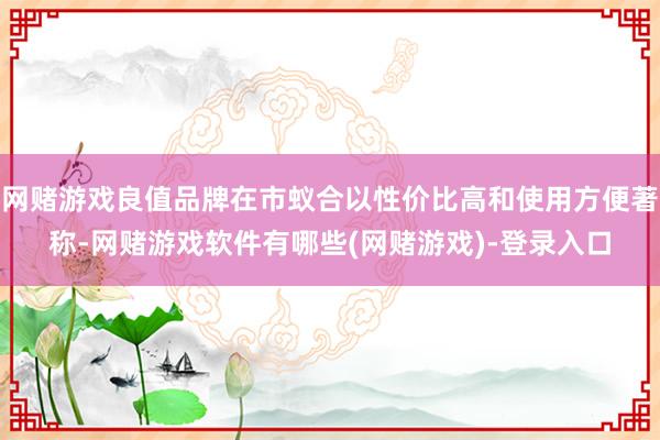 网赌游戏良值品牌在市蚁合以性价比高和使用方便著称-网赌游戏软件有哪些(网赌游戏)-登录入口