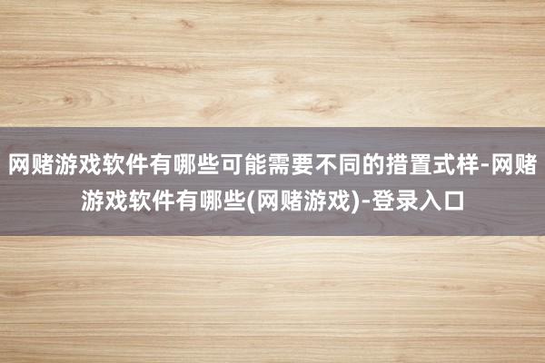 网赌游戏软件有哪些可能需要不同的措置式样-网赌游戏软件有哪些(网赌游戏)-登录入口