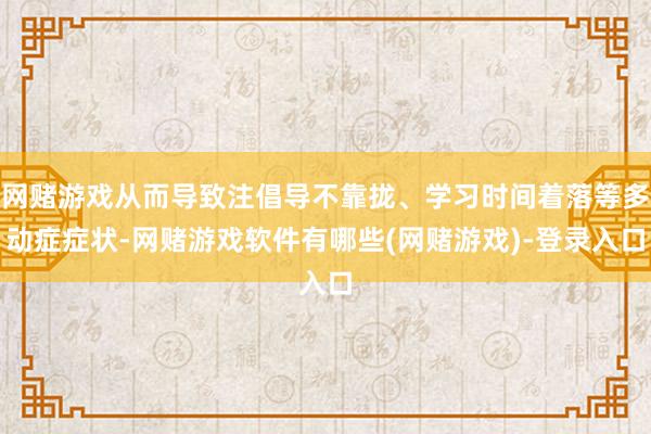 网赌游戏从而导致注倡导不靠拢、学习时间着落等多动症症状-网赌游戏软件有哪些(网赌游戏)-登录入口