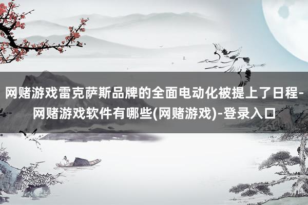 网赌游戏雷克萨斯品牌的全面电动化被提上了日程-网赌游戏软件有哪些(网赌游戏)-登录入口