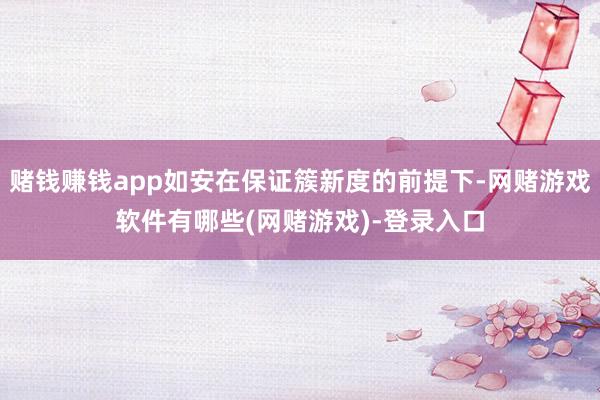 赌钱赚钱app如安在保证簇新度的前提下-网赌游戏软件有哪些(网赌游戏)-登录入口