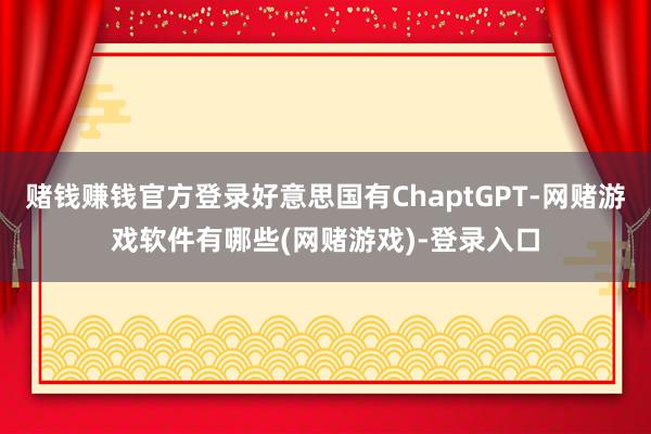 赌钱赚钱官方登录好意思国有ChaptGPT-网赌游戏软件有哪些(网赌游戏)-登录入口
