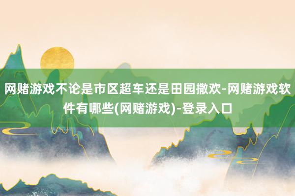 网赌游戏不论是市区超车还是田园撒欢-网赌游戏软件有哪些(网赌游戏)-登录入口