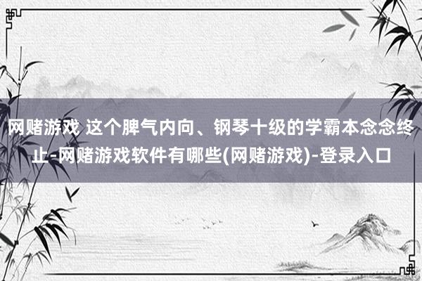 网赌游戏 这个脾气内向、钢琴十级的学霸本念念终止-网赌游戏软件有哪些(网赌游戏)-登录入口
