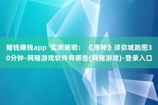 赌钱赚钱app  实测阐明： 《原神》须弥城跑图30分钟-网赌游戏软件有哪些(网赌游戏)-登录入口