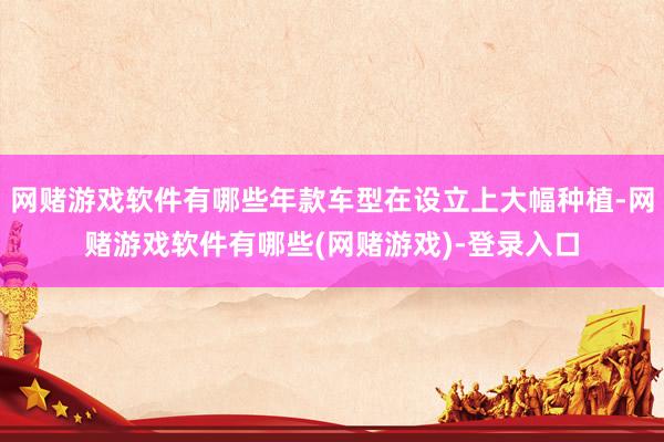 网赌游戏软件有哪些年款车型在设立上大幅种植-网赌游戏软件有哪些(网赌游戏)-登录入口