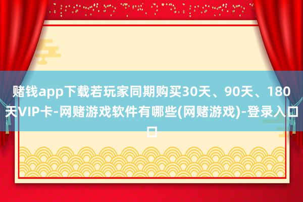 赌钱app下载若玩家同期购买30天、90天、180天VIP卡-网赌游戏软件有哪些(网赌游戏)-登录入口