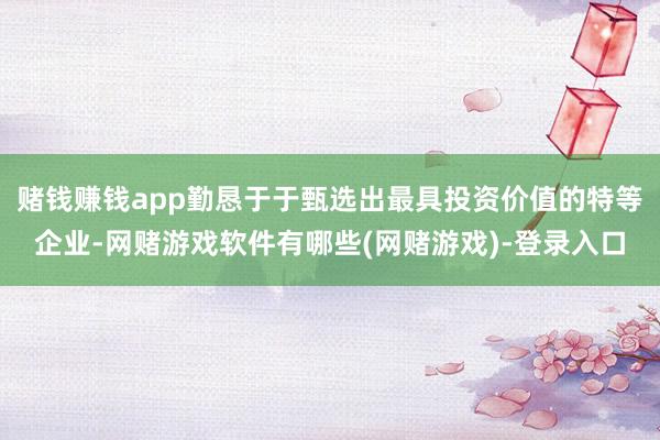 赌钱赚钱app勤恳于于甄选出最具投资价值的特等企业-网赌游戏软件有哪些(网赌游戏)-登录入口