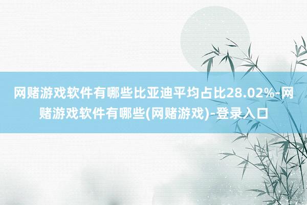 网赌游戏软件有哪些比亚迪平均占比28.02%-网赌游戏软件有哪些(网赌游戏)-登录入口