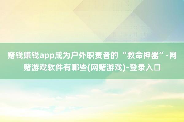 赌钱赚钱app成为户外职责者的 “救命神器”-网赌游戏软件有哪些(网赌游戏)-登录入口