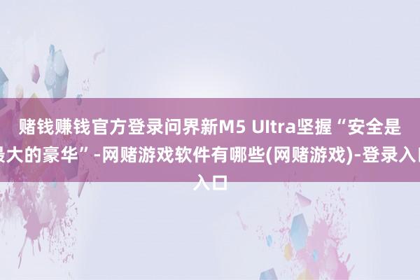 赌钱赚钱官方登录问界新M5 UItra坚握“安全是最大的豪华”-网赌游戏软件有哪些(网赌游戏)-登录入口