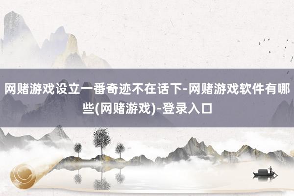 网赌游戏设立一番奇迹不在话下-网赌游戏软件有哪些(网赌游戏)-登录入口