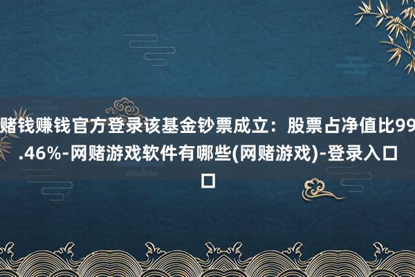赌钱赚钱官方登录该基金钞票成立：股票占净值比99.46%-网赌游戏软件有哪些(网赌游戏)-登录入口