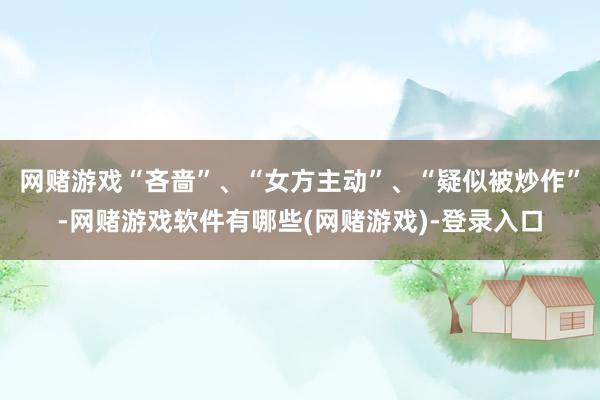 网赌游戏“吝啬”、“女方主动”、“疑似被炒作”-网赌游戏软件有哪些(网赌游戏)-登录入口