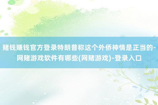 赌钱赚钱官方登录特朗普称这个外侨神情是正当的-网赌游戏软件有哪些(网赌游戏)-登录入口