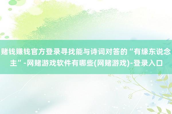 赌钱赚钱官方登录寻找能与诗词对答的“有缘东说念主”-网赌游戏软件有哪些(网赌游戏)-登录入口