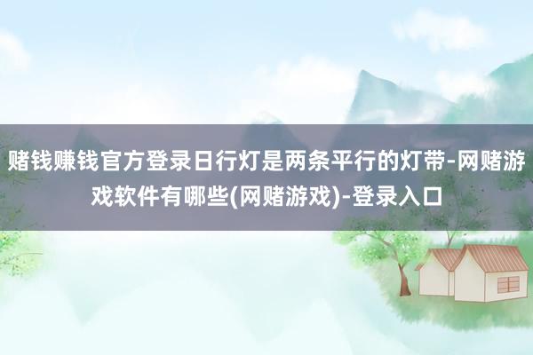 赌钱赚钱官方登录日行灯是两条平行的灯带-网赌游戏软件有哪些(网赌游戏)-登录入口