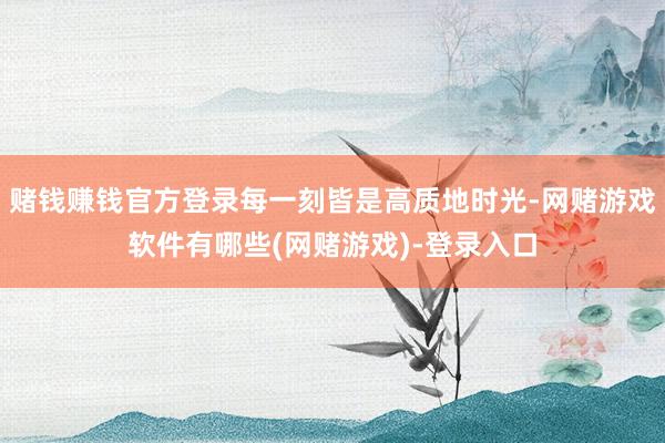 赌钱赚钱官方登录每一刻皆是高质地时光-网赌游戏软件有哪些(网赌游戏)-登录入口