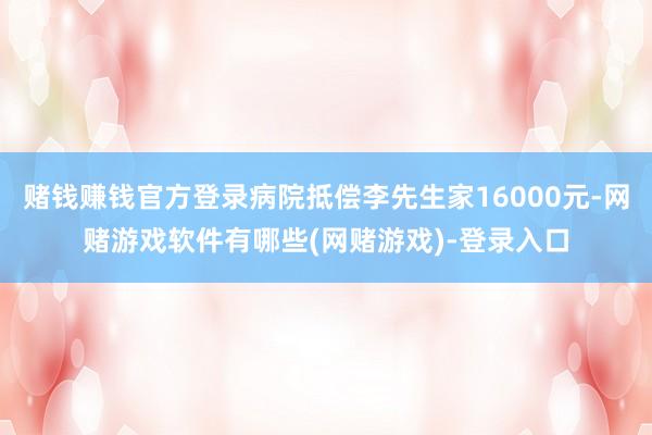 赌钱赚钱官方登录病院抵偿李先生家16000元-网赌游戏软件有哪些(网赌游戏)-登录入口