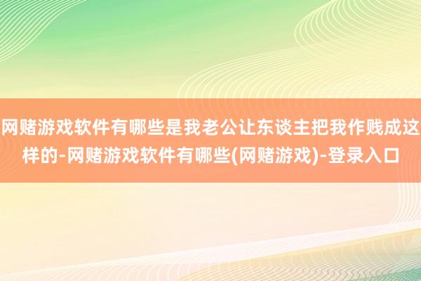 网赌游戏软件有哪些是我老公让东谈主把我作贱成这样的-网赌游戏软件有哪些(网赌游戏)-登录入口
