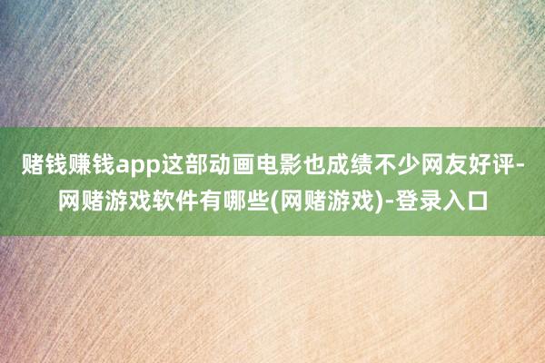 赌钱赚钱app这部动画电影也成绩不少网友好评-网赌游戏软件有哪些(网赌游戏)-登录入口