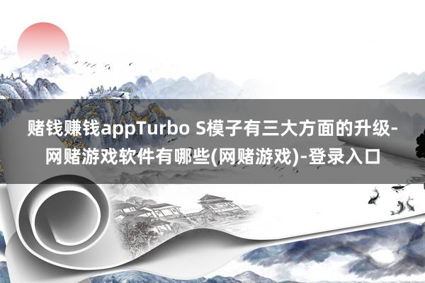 赌钱赚钱appTurbo S模子有三大方面的升级-网赌游戏软件有哪些(网赌游戏)-登录入口