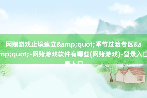 网赌游戏止境建立&quot;季节过渡专区&quot;-网赌游戏软件有哪些(网赌游戏)-登录入口