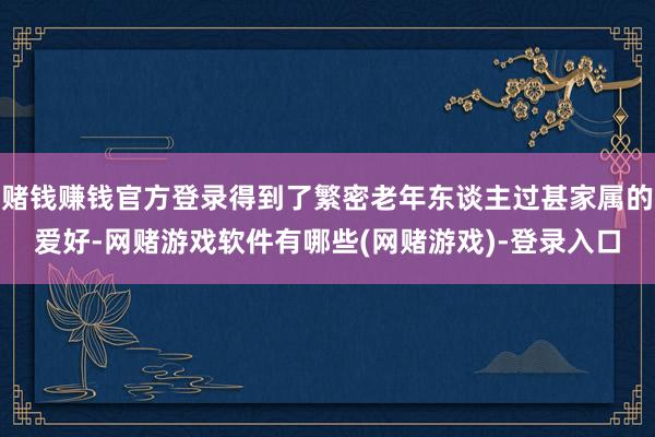 赌钱赚钱官方登录得到了繁密老年东谈主过甚家属的爱好-网赌游戏软件有哪些(网赌游戏)-登录入口