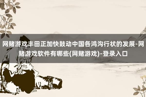 网赌游戏丰田正加快鼓动中国各鸿沟行状的发展-网赌游戏软件有哪些(网赌游戏)-登录入口