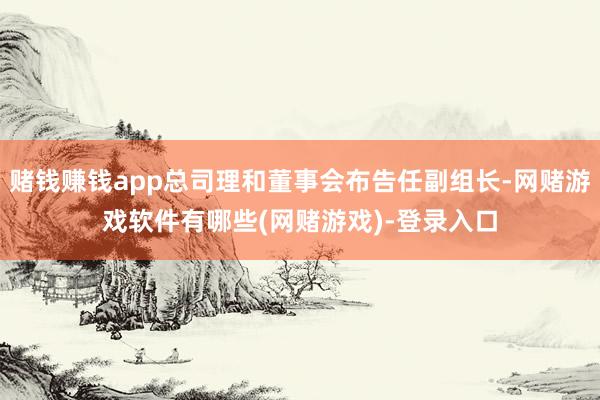 赌钱赚钱app总司理和董事会布告任副组长-网赌游戏软件有哪些(网赌游戏)-登录入口