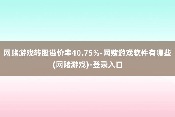 网赌游戏转股溢价率40.75%-网赌游戏软件有哪些(网赌游戏)-登录入口